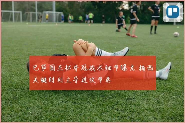 巴萨国王杯夺冠战术细节曝光 梅西关键时刻主导进攻节奏