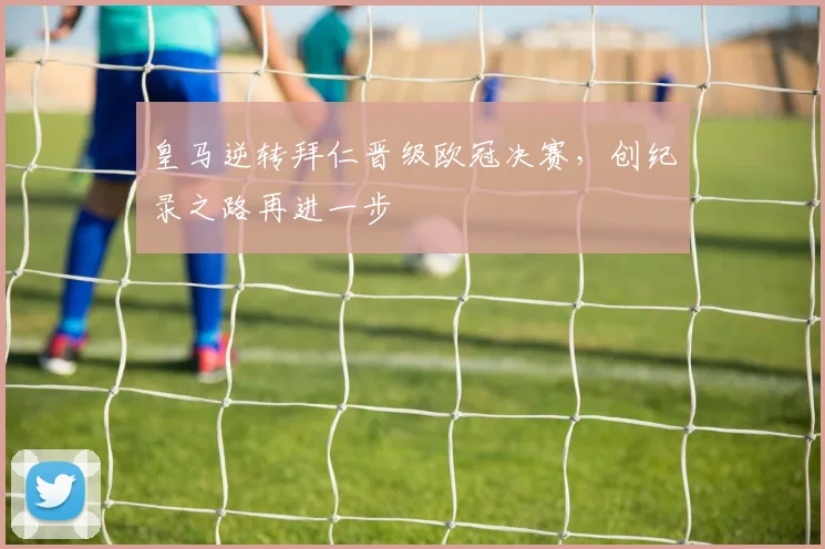 皇马逆转拜仁晋级欧冠决赛,创纪录之路再进一步