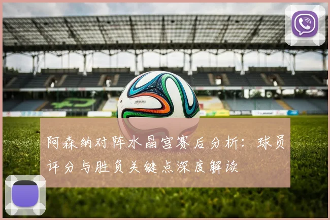 阿森纳对阵水晶宫赛后分析：球员评分与胜负关键点深度解读