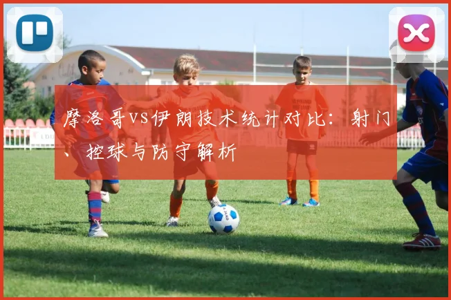 摩洛哥vs伊朗技术统计对比:射门、控球与防守解析