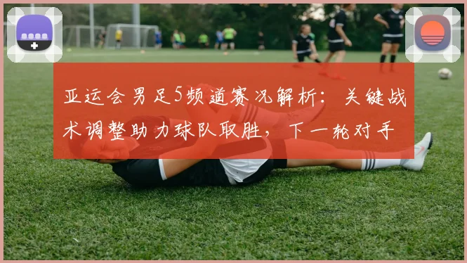 亚运会男足5频道赛况解析：关键战术调整助力球队取胜，下一轮对手与出线形势待定