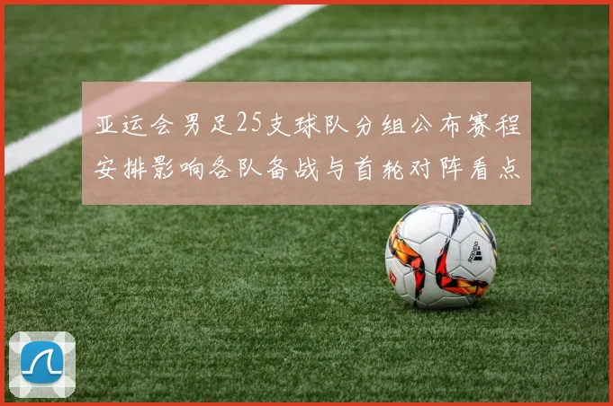 亚运会男足25支球队分组公布赛程安排影响各队备战与首轮对阵看点