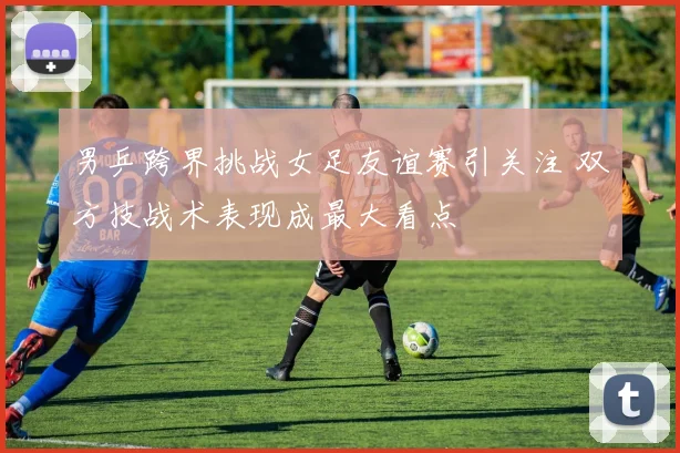 男乒跨界挑战女足友谊赛引关注 双方技战术表现成最大看点