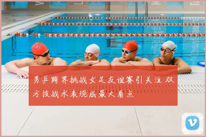 男乒跨界挑战女足友谊赛引关注 双方技战术表现成最大看点