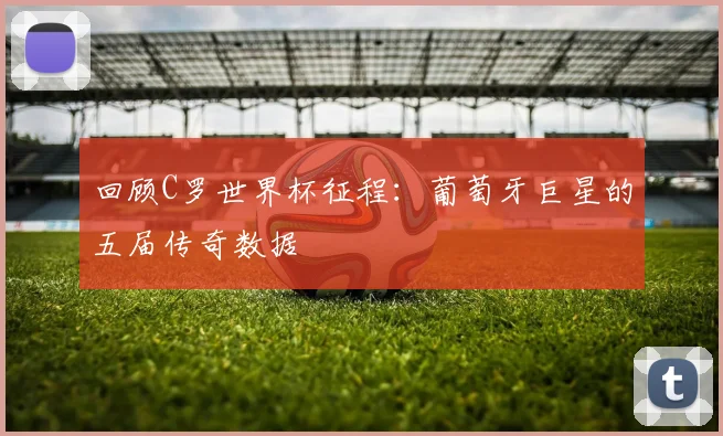 回顾C罗世界杯征程：葡萄牙巨星的五届传奇数据