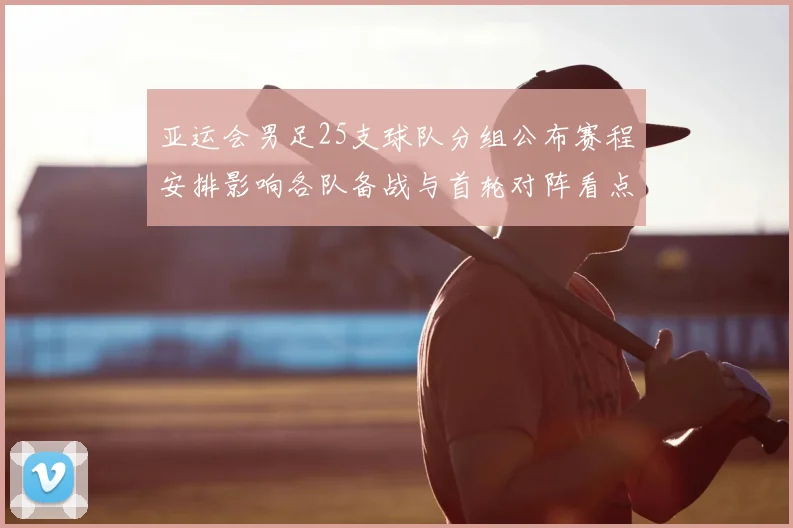 亚运会男足25支球队分组公布赛程安排影响各队备战与首轮对阵看点