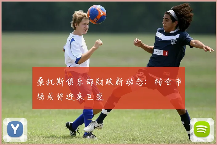 桑托斯俱乐部财政新动态：转会市场或将迎来巨变
