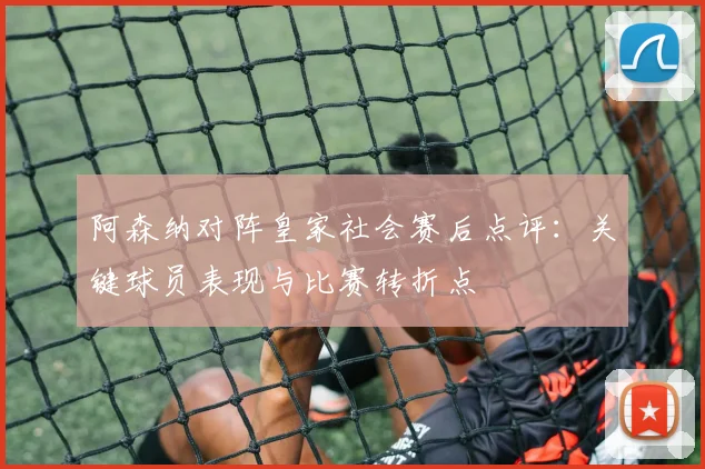 阿森纳对阵皇家社会赛后点评：关键球员表现与比赛转折点