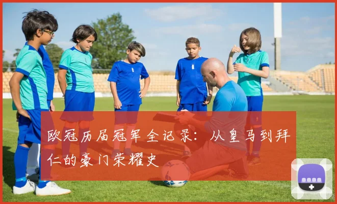 欧冠历届冠军全记录：从皇马到拜仁的豪门荣耀史