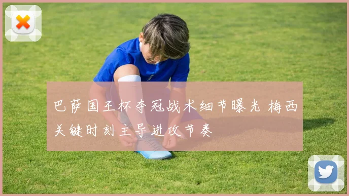 巴萨国王杯夺冠战术细节曝光 梅西关键时刻主导进攻节奏