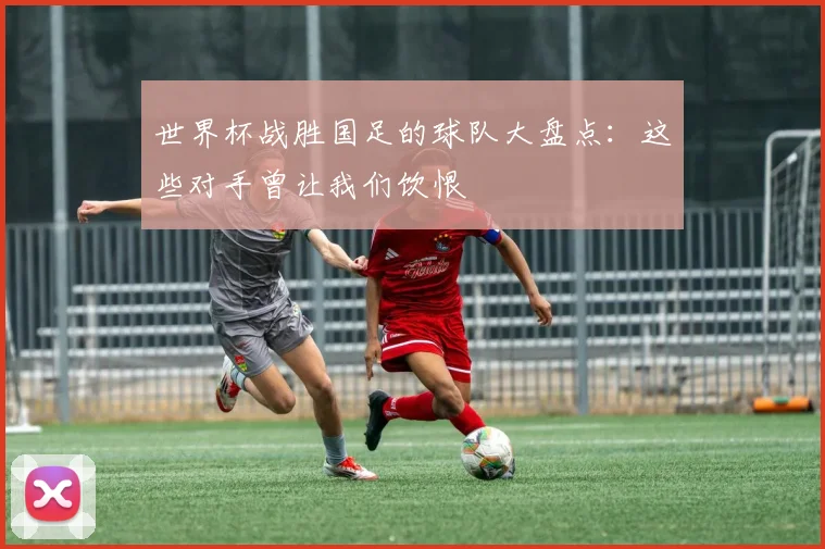 世界杯战胜国足的球队大盘点：这些对手曾让我们饮恨