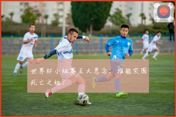 世界杯小组赛五大悬念：谁能突围死亡之组？