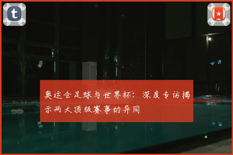 奥运会足球与世界杯：深度专访揭示两大顶级赛事的异同