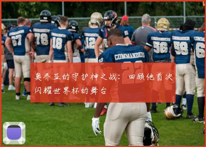 奥乔亚的守护神之战：回顾他首次闪耀世界杯的舞台