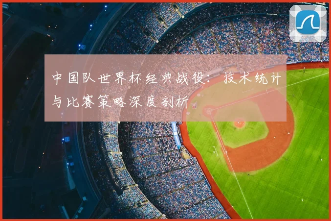 中国队世界杯经典战役：技术统计与比赛策略深度剖析