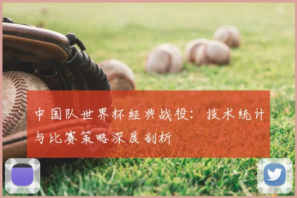 中国队世界杯经典战役：技术统计与比赛策略深度剖析