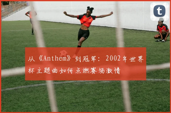 从《Anthem》到冠军:2002年世界杯主题曲如何点燃赛场激情