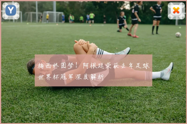 梅西终圆梦！阿根廷荣获去年足球世界杯冠军深度解析