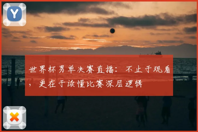 世界杯男单决赛直播:不止于观看,更在于读懂比赛深层逻辑
