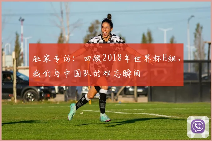 独家专访:回顾2018年世界杯H组,我们与中国队的难忘瞬间