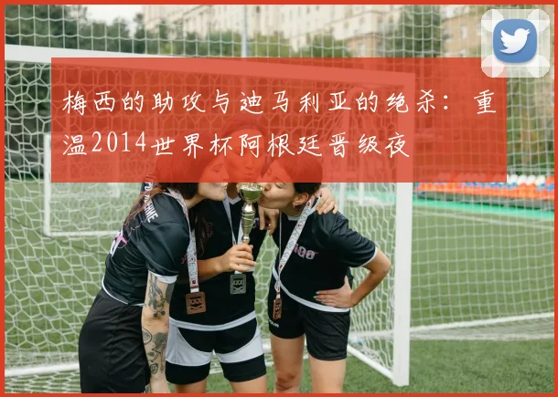 梅西的助攻与迪马利亚的绝杀：重温2014世界杯阿根廷晋级夜