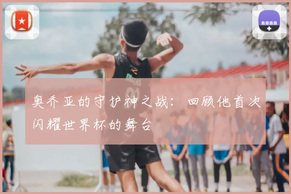 奥乔亚的守护神之战：回顾他首次闪耀世界杯的舞台