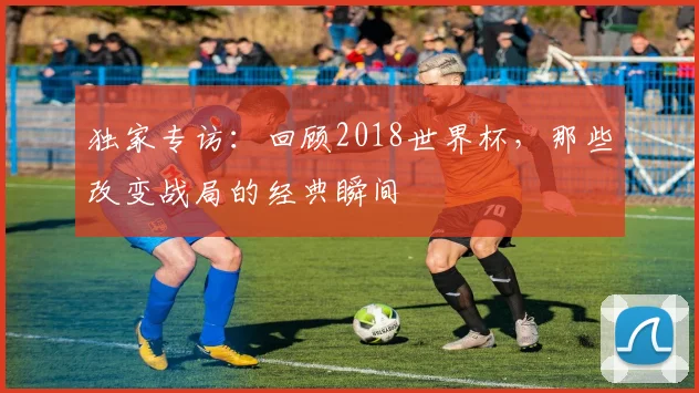 独家专访：回顾2018世界杯，那些改变战局的经典瞬间