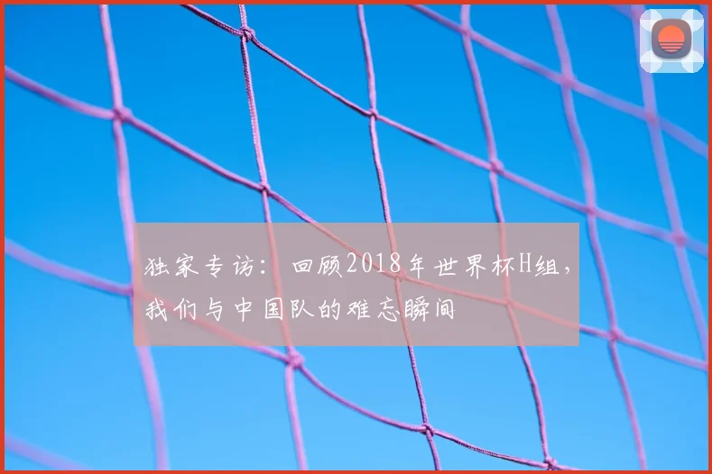 独家专访:回顾2018年世界杯H组,我们与中国队的难忘瞬间